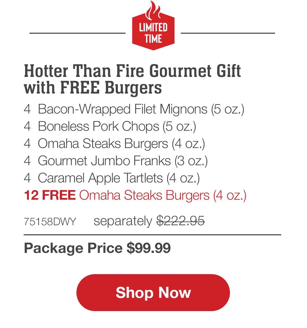 LIMITED TIME | Hotter Than Fire Gift Pack - 2 Bacon-Wrapped Filet Mignons (5 oz.) - 2 Butcher's Cut Top Sirloins (5 oz.) - 4 Boneless Pork Chops (5 oz.) - 4 Omaha Steaks Burgers (4 Oz.) - 4 Gourmet Jumbo Franks (3 oz.) - 4 Caramel Apple Tartlets (4 oz.) - 12 FREE Omaha Steaks Burgers (4 oz.) - 74888DWY separately $207.95 | Package Price $99.99 || Shop Now