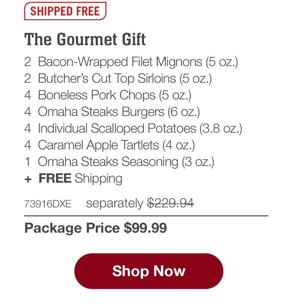 SHIPPED FREE | The Gourmet Gift |2  Bacon-Wrapped Filet Mignons (5 oz.) | 2  Butcher's Cut Top Sirloins (5 oz.) | 4  Boneless Pork Chops (5 oz.) |4  Omaha Steaks Burgers (6 oz.)|4  Individual Scalloped Potatoes (3.8 oz.) |4  Caramel Apple Tartlets (4 oz.)|  1  Omaha Steaks Seasoning (3 oz.) | 73916DXE separately $229.94 | Package Price $99.99| Shop now.