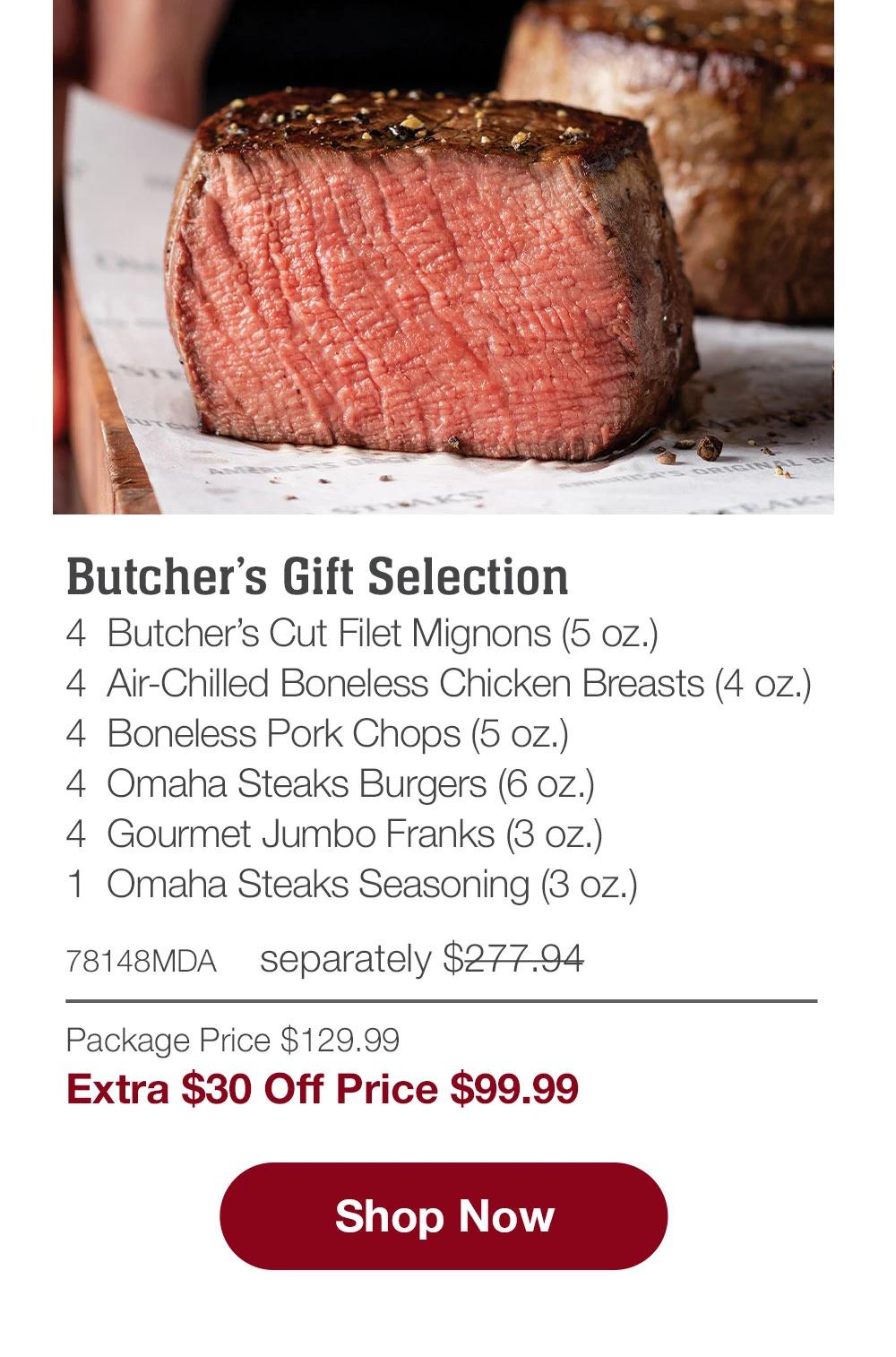 Butcher's Gift Selection - 4  Butcher's Cut Filet Mignons (5 oz.) - 4  Air-Chilled Boneless Chicken Breasts (4 oz.) - 4  Boneless Pork Chops (5 oz.) - 4  Omaha Steaks Burgers (6 oz.) - 4  Gourmet Jumbo Franks (3 oz.) - 1  Omaha Steaks Seasoning (3 oz.) - 78148MDA separately $271.94 | Package Price $129.99 | Extra $30 Off Price $99.99 || SHOP NOW