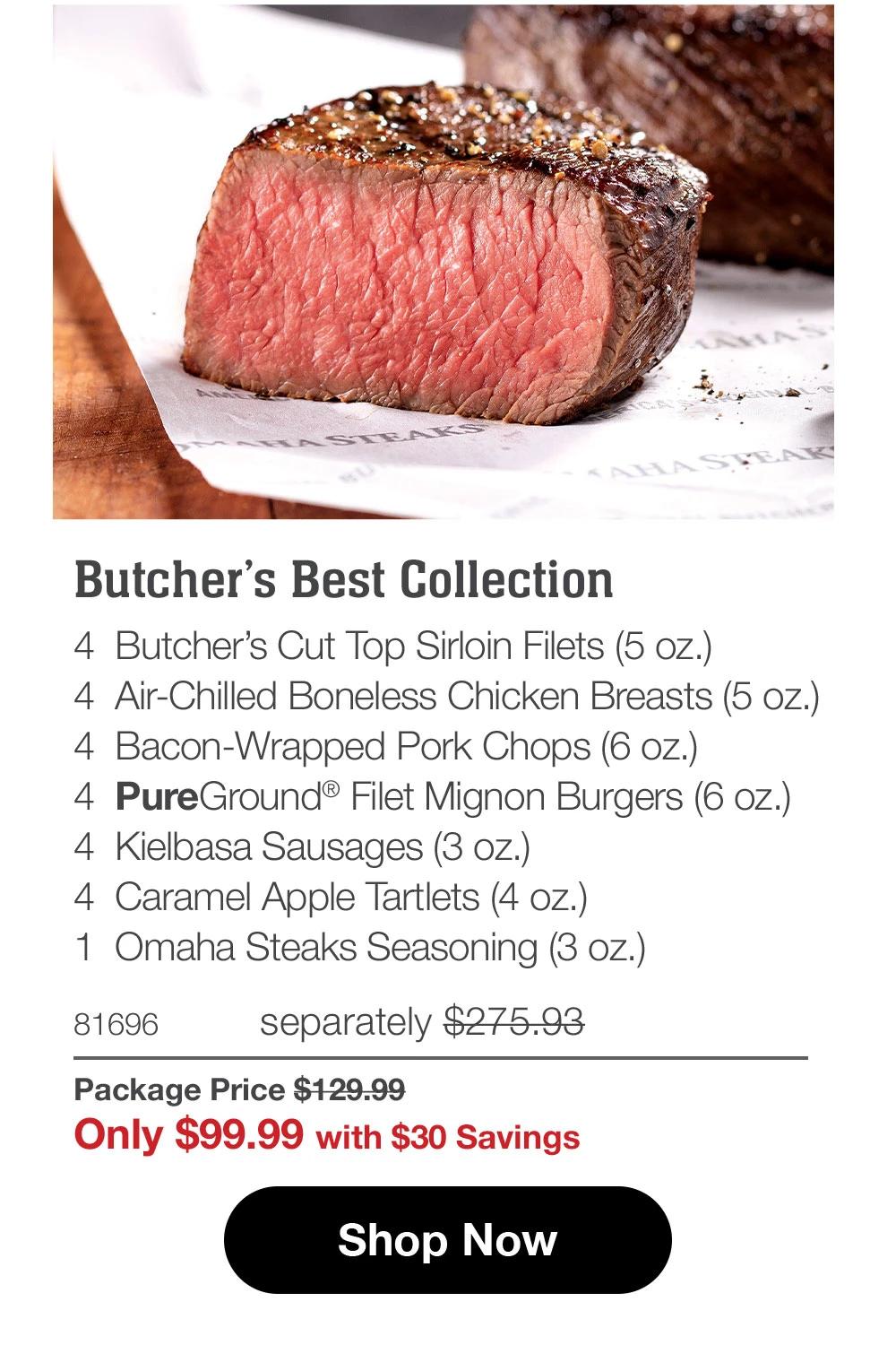 Butcher's Best Collection 4 Butcher's Cut Top Sirloin Filets (5 oz.) 4 Air-Chilled Boneless Chicken Breasts (5 oz.) 4 Bacon-Wrapped Pork Chops (6 oz.) 4 PureGround® Filet Mignon Burgers (6 oz.) 4 Kielbasa Sausages (3 oz.) 4 Caramel Apple Tartlets (4 oz.) 1 Omaha Steaks Seasoning (3 oz.) 81696 separately $275.93 Package Price $129.99 Only $99.99 with $30 Savings Shop Now 