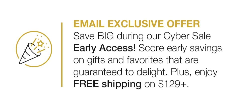 EMAIL EXCLUSIVE OFFER Save BIG during our Cyber Sale Early Access! Score early savings on gifts and favorites that are guaranteed to delight. Plus, enjoy FREE shipping on $129+. 