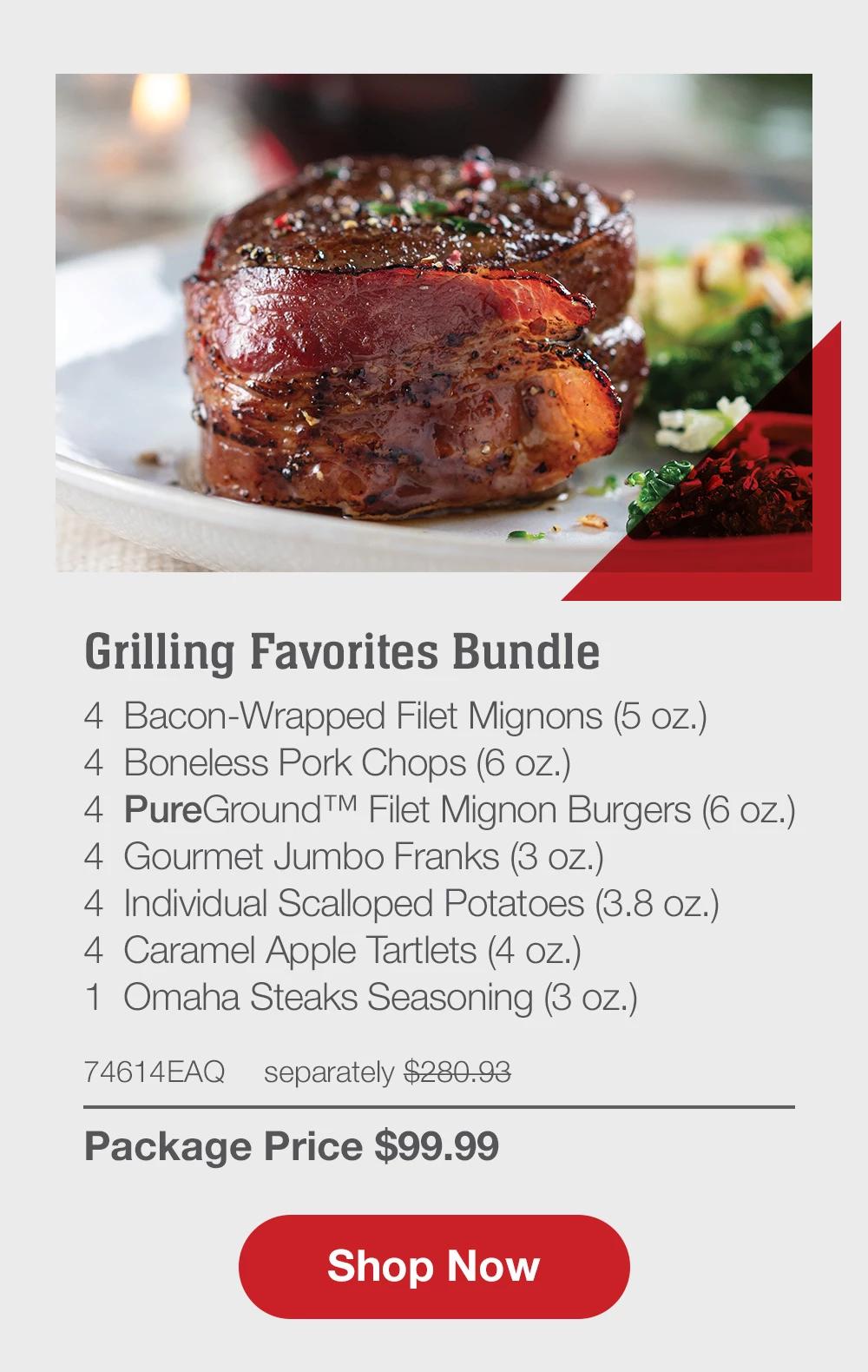 Grilling Favorites Bundle - 4  Bacon-Wrapped Filet Mignons (5 oz.) - 4  Boneless Pork Chops (6 oz.) - 4  PureGround™ Filet Mignon Burgers (6 oz.) - 4  Gourmet Jumbo Franks (3 oz.) - 4  Individual Scalloped Potatoes (3.8 oz.) - 4  Caramel Apple Tartlets (4 oz.) - 1  Omaha Steaks Seasoning (3 oz.) - 74614EAQ separately $280.93 | Package Price $99.99 || SHOP NOW