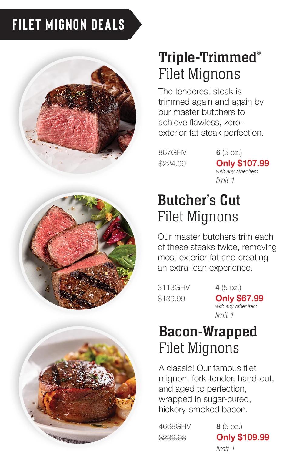 FILET MIGNON DEALS | Triple-Trimmed® Filet Mignons - The tenderest steak is trimmed again and again by our master butchers to achieve flawless, zero-exterior-fat steak perfection. - 867GHV $224.99 6 (5 oz.) Only $107.99 with any other item limit 1 | Butcher's Cut Filet Mignons - Our master butchers trim each of these steaks twice, removing most exterior fat and creating an extra-lean experience. - 3113GHV $139.99 4 (5 oz.) Only $67.99 with any other item limit 1 | Bacon-Wrapped Filet Mignons - A classic! Our famous filet mignon, fork-tender, hand-cut, and aged to perfection, wrapped in sugar-cured, hickory-smoked bacon. - 4668GHV $239.98 8 (5 oz.) Only $109.99 limit 1
