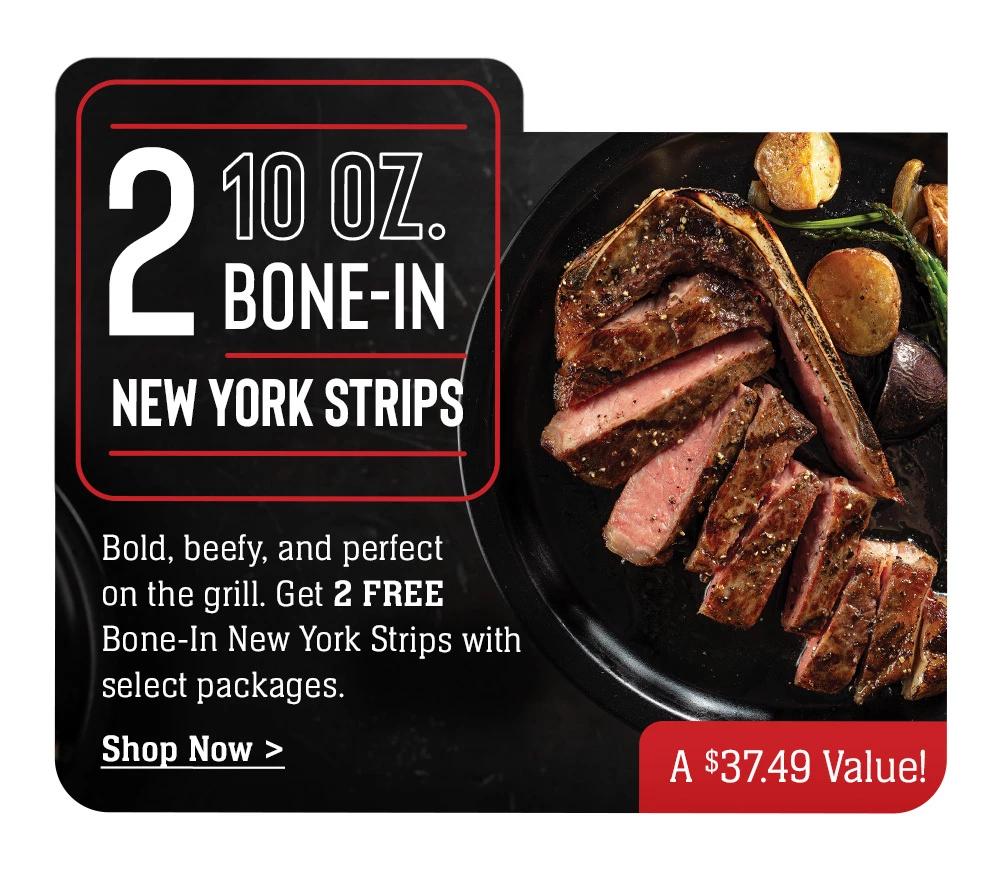 2 10 oz. BONE-IN NEW YORK STRIPS - Bold, beefy, and perfect on the grill. Get 2 FREE Bone-In New York Strips with select packages. || Shop Now > A $37 Value!