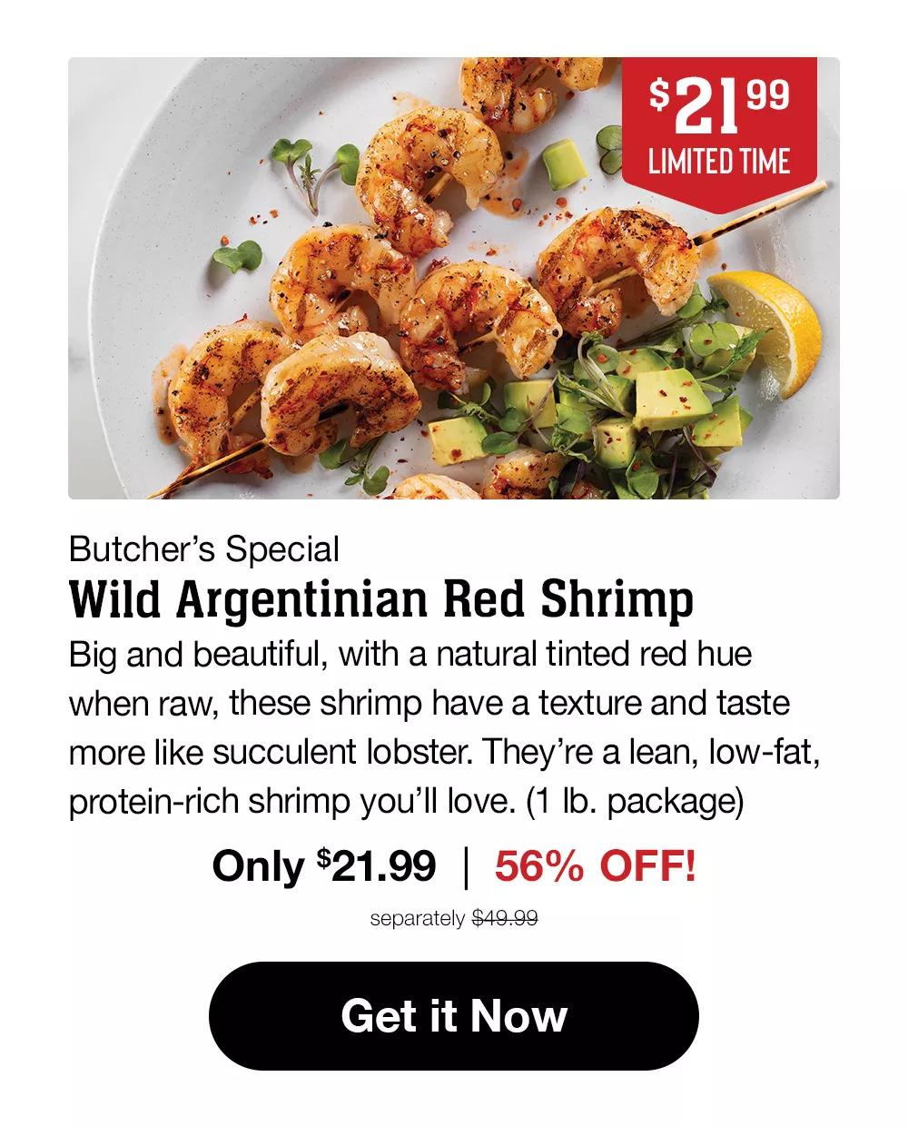 $21.99 LIMITED TIME | Butcher's Special Wild Argentinian Red Shrimp | Big and beautiful, with a natural tinted red hue when raw, these shrimp have a texture and taste more like succulent lobster. They're a lean, low-fat, protein-rich shrimp you'll love. (1 lb. package) Only $21.99 | 56% OFF! separately $49.99 || Get it Now