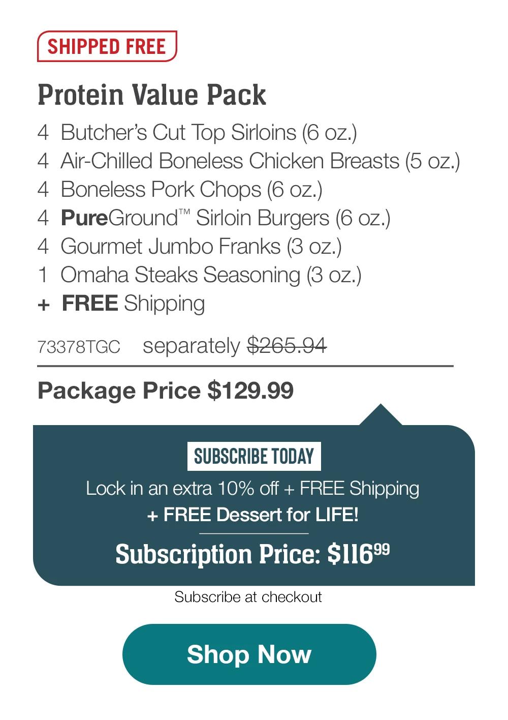 SHIPPED FREE |Protein Value Pack |  4 Butcher's Cut lop Sirloins (6 oz.) | 4 Air-Chilled Boneless Chicken Breasts (5 oz.) | 4 Boneless Pork Chops (6 oz.) |4 PureGround Sirloin Burgers (6 oz.) | 4 Gourmet Jumbo Franks (3 oz.) | 1 Omaha Steaks Seasoning (3 oz.) plus, FREE Shipping | 73378TGC separately $265.94 | Package Price $129.99 | SUBSCRIBE TODAY | Lock in an extra 10% off + FREE Shipping plus, FREE Dessert for LIFE! | Subscription Price: $116.99 | Subscribe at checkout |Shop Now