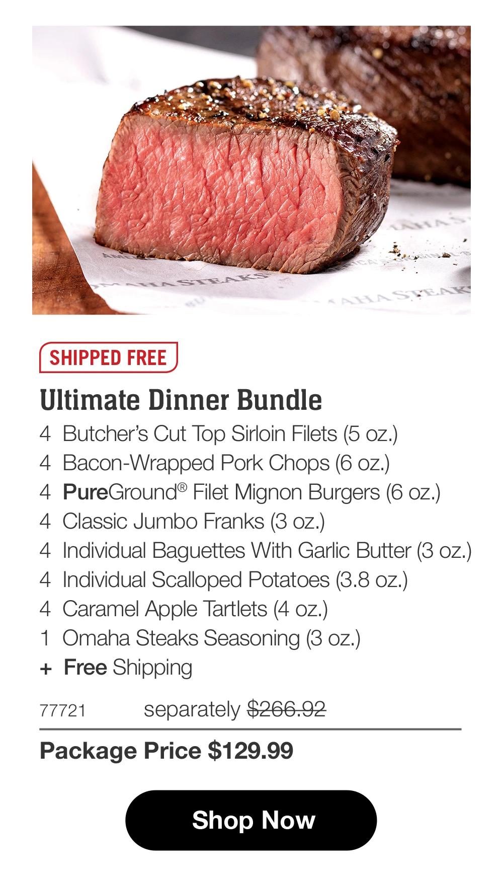 SHIPPED FREE Ultimate Dinner Bundle 4 Butcher's Cut Top Sirloin Filets (5 oz.) 4 Bacon-Wrapped Pork Chops (6 oz.) 4 PureGround® Filet Mignon Burgers (6 oz.) 4 Classic Jumbo Franks (3 oz.) 4 Individual Baguettes With Garlic Butter (3 oz.) 4 Individual Scalloped Potatoes (3.8 oz.) 4 Caramel Apple Tartlets (4 oz.) 1 Omaha Steaks Seasoning (3 oz.) + Free Shipping 77721 separately $266.92 Package Price $129.99 Shop Now 