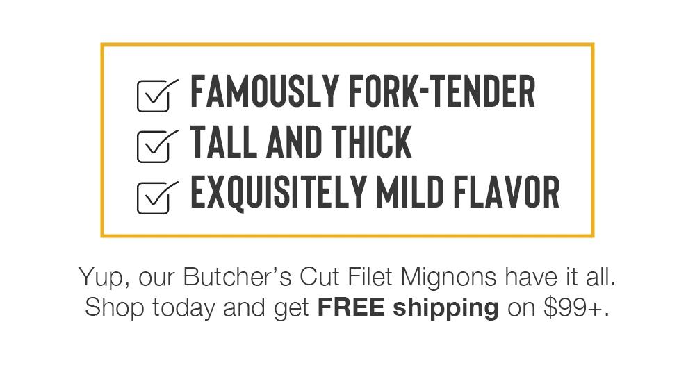 FAMOUSLY FORK-TENDER | TALL AND THICK EXQUISITELY MILD FLAVOR | Yup, our Butcher's Cut Filet Mignons have it all. Shop today and get FREE shipping on $99+.