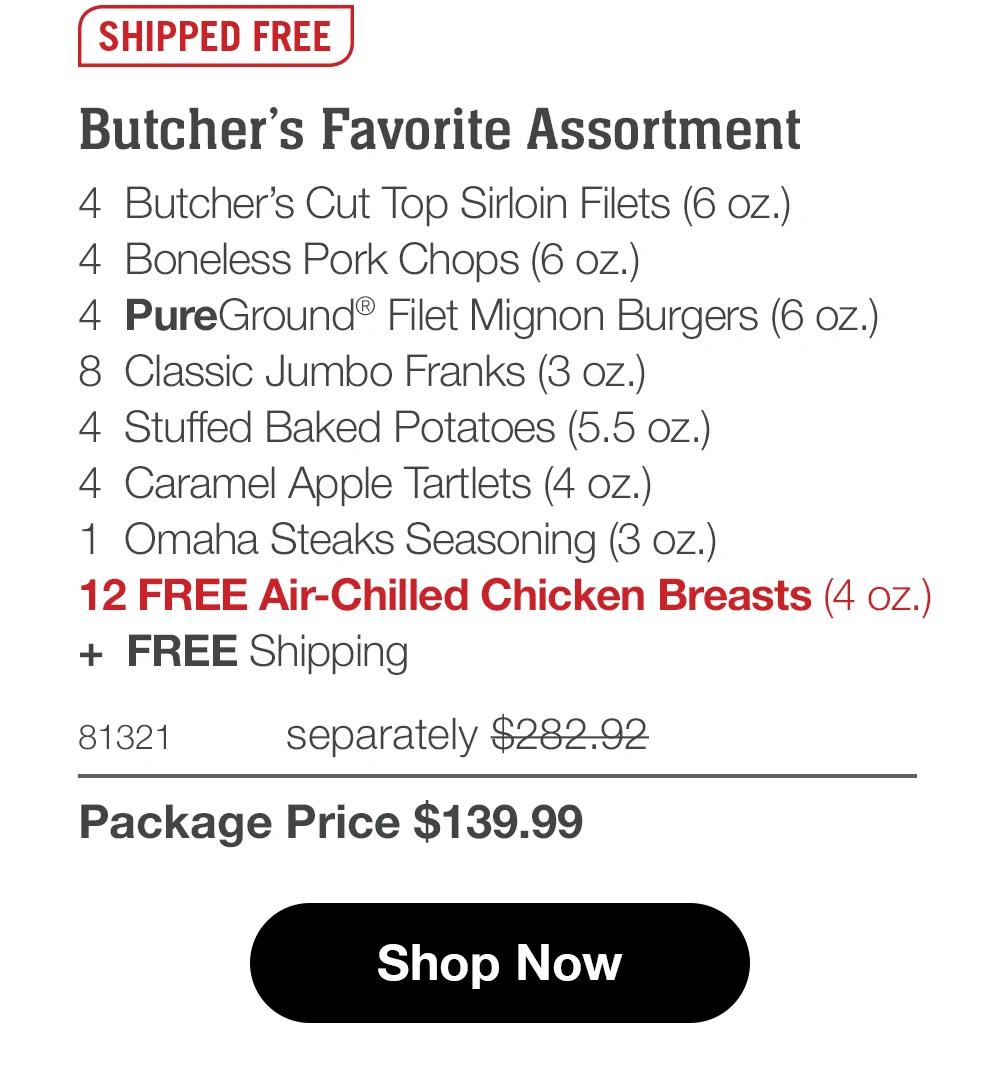 SHIPPED FREE Butcher's Favorite Assortment 4 Butcher's Cut Top Sirloin Filets (5 oz.) 4 Boneless Pork Chops (6 oz.) 4 PureGround® Filet Mignon Burgers (6 oz.) 8 Classic Jumbo Franks (3 oz.) 4 Stuffed Baked Potatoes (5.5 oz.) 4 Caramel Apple Tartlets (4 oz.)| 1 Omaha Steaks Seasoning (3 oz.) 12 FREE Air-Chilled Chicken Breasts (4 oz.) + FREE Shipping  81321 separately $282.92 Package Price $139.99  Shop Now 