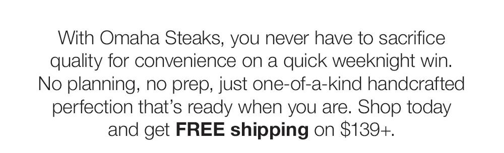 With Omaha Steaks, you never have _to sacrifice quality for convenience on a quick weeknight win. No planning, no prep, just one-of-a-kind handcrafted perfection that’s ready when you are. Shop today and get FREE shipping on $139+.