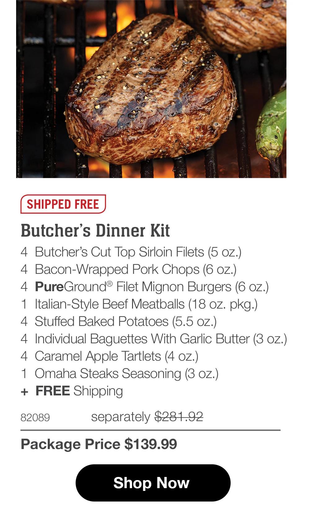 SHIPPED FREE  Butcher’s Dinner Kit 4  Butcher’s Cut Top Sirloin Filets (5 oz.) 4  Bacon-Wrapped Pork Chops (6 oz.) 4  PureGround® Filet Mignon Burgers (6 oz.) 1  Italian-Style Beef Meatballs (18 oz. pkg.) 4  Stuffed Baked Potatoes (5.5 oz.) 4  Individual Baguettes With Garlic Butter (3 oz.) 4  Caramel Apple Tartlets (4 oz.) 1  Omaha Steaks Seasoning (3 oz.) +  FREE Shipping 82089	  separately $281.92_ Package Price $139.99  Shop Now 
