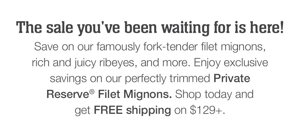 The sale you've been waiting for is here! Save on our famously fork-tender filet mignons, rich and juicy ribeyes, and more. Enjoy exclusive savings on our perfectly trimmed Private Reserve® Filet Mignons. Shop today and get FREE shipping on $129+.