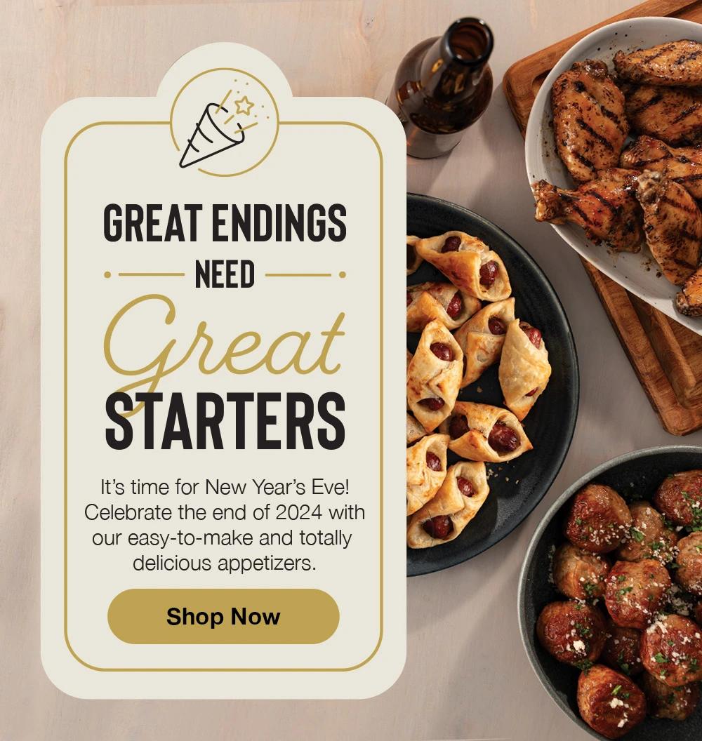 GREAT ENDINGS NEED Great STARTERS - It's time for New Year's Eve! Celebrate the end of 2024 with our easy-to-make and totally delicious appetizers. Shop Now