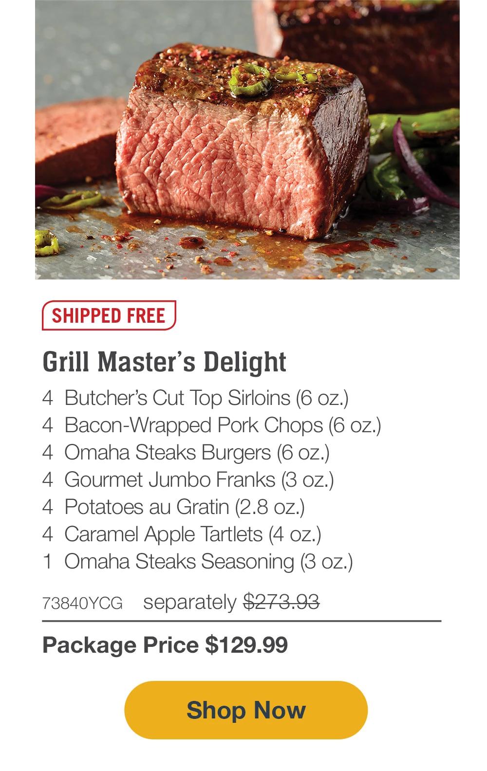 SHIPPED FREE | Grill Master's Delight - 4  Butcher's Cut Top Sirloins (6 oz.) - 4  Bacon-Wrapped Pork Chops (6 oz.) - 4  Omaha Steaks Burgers (6 oz.) - 4  Gourmet Jumbo Franks (3 oz.) - 4  Potatoes au Gratin (2.8 oz.) - 4  Caramel Apple Tartlets (4 oz.) - 1  Omaha Steaks Seasoning (3 oz.) - 73840YCG separately $273.93 | Package Price $129.99 || SHOP NOW