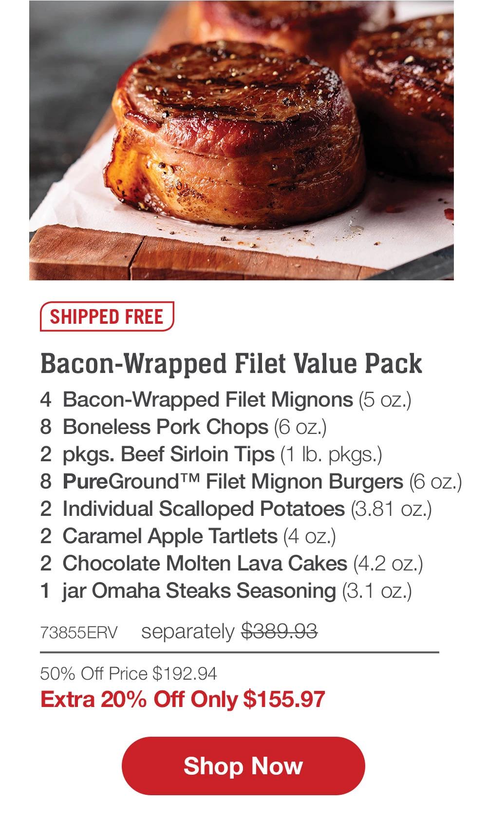 SHIPPED FREE | Bacon-Wrapped Filet Value Pack - 4 Bacon-Wrapped Filet Mignons (5 oz.) - 8 Boneless Pork Chops (6 oz.) - 2 pkgs. Beef Sirloin Tips (1 Ib. pkgs.) - 8 PureGround™ Filet Mignon Burgers (6 oz.) - 2 Individual Scalloped Potatoes (3.81 oz.) - 2 Caramel Apple Tartlets (4 oz.) - 2 Chocolate Molten Lava Cakes (4.2 oz.) - 1 jar Omaha Steaks Seasoning (3.1 oz.) - 73855ERV separately $389.93 - 50% Off Price $192.94 | Extra 20% Off Only $155.97 || Shop Now