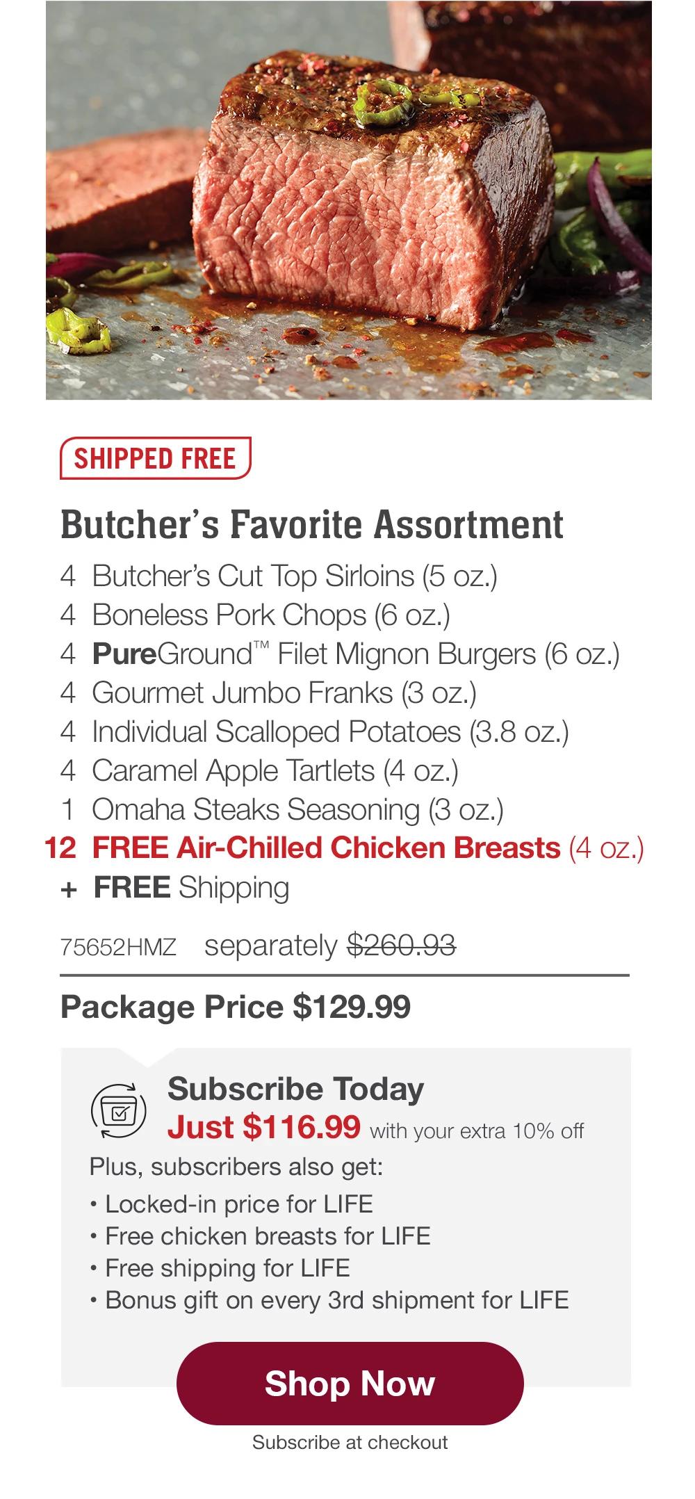 SHIPPED FREE | Butcher's Favorite Assortment - 4 Butcher's Cut Top Sirloins (5 oz.) - 4 Boneless Pork Chops (6 oz.) - 4 PureGround™ Filet Mignon Burgers (6 oz.) - 4 Gourmet Jumbo Franks (3 oz.) - 4 Individual Scalloped Potatoes (3.8 oz.) - 4 Caramel Apple tartlets (4 oz.) - 1 Omaha Steaks Seasoning (3 oz.) - 12 FREE Air-Chilled Chicken Breasts (4 oz.) + FREE Shipping - 75652HMZ separately $260.93 | Package Price $129.99 | Subscribe Today - Just $116.99 with your extra 10% off Plus, subscribers also get: Locked-in price for LIFE | Free chicken breasts for LIFE | Free shipping for LIFE | Bonus gift on every 3rd shipment for LIFE || Shop Now || Subscribe at checkout