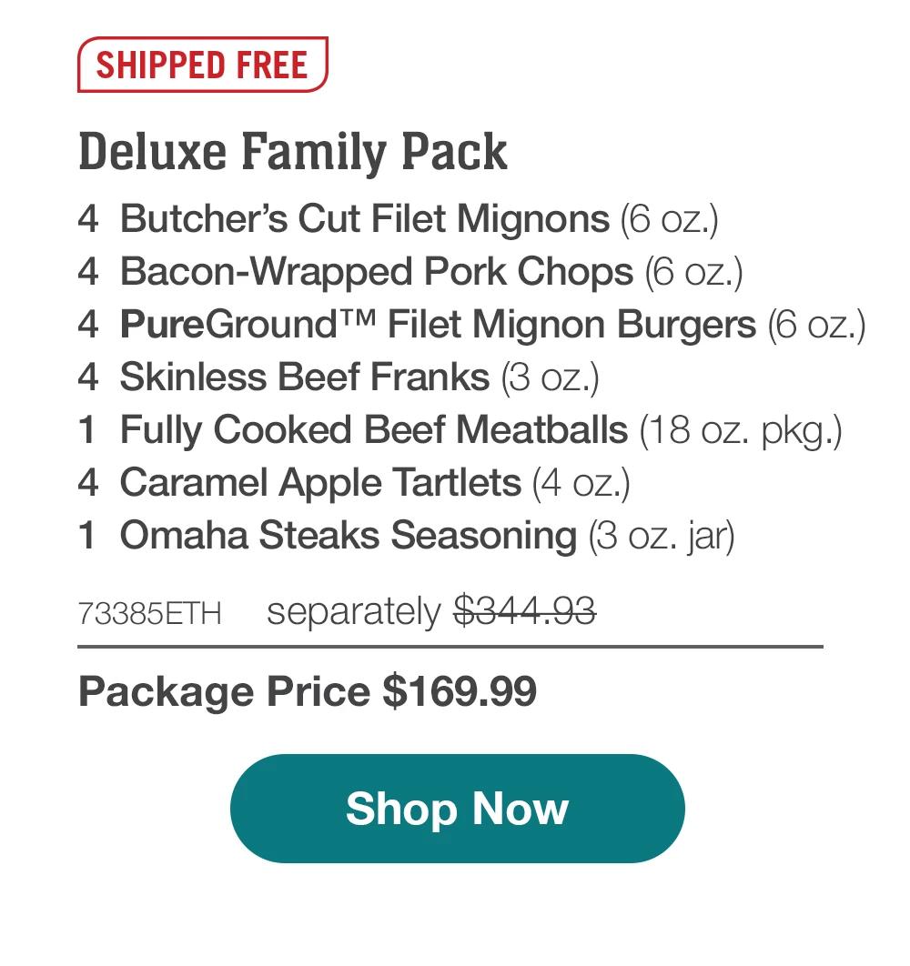 SHIPPED FREE | Deluxe Family Pack - 4 Butcher's Cut Filet Mignons (6 oz.) - 4 Bacon-Wrapped Pork Chops (6 oz.) - 4 PureGround™ Filet Mignon Burgers (6 oz.) - 4 Skinless Beef Franks (3 oz.) - 1 Fully Cooked Beef Meatballs (18 oz. pkg.) - 4 Caramel Apple Tartlets (4 oz.) - 1 Omaha Steaks Seasoning (3 oz. jar) - 73385ETH separately $344.93 | Package Price $169.99 || Shop Now