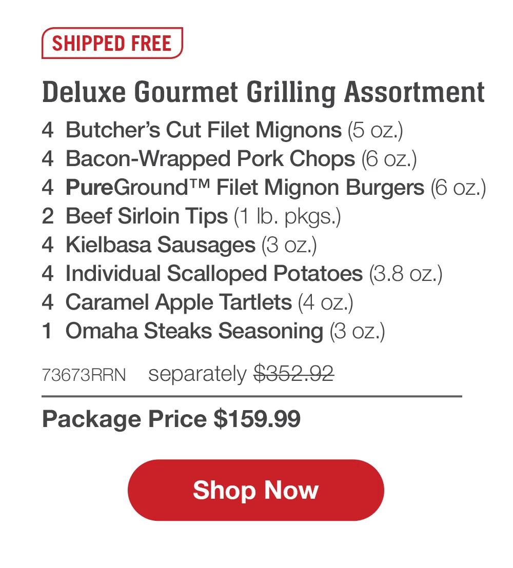 SHIPPED FREE | Deluxe Gourmet Grilling Assortment - 4 Butcher's Cut Filet Mignons (5 oz.) - 4 Bacon-Wrapped Pork Chops (6 oz.) - 4 PureGround™M Filet Mignon Burgers (6 oz.) - 2 pkgs. Beef Sirloin Tips (1 Ib. pkgs.) - 4 Kielbasa Sausages (3 oz.) - 4 Individual Scalloped Potatoes (3.8 oz.) - 4 Caramel Apple Tartlets (4 oz.) - 1 jar Omaha Steaks Seasoning (3.1 oz.) - 73673RRN separately $347.92 | Package Price $159.99 || Shop Now