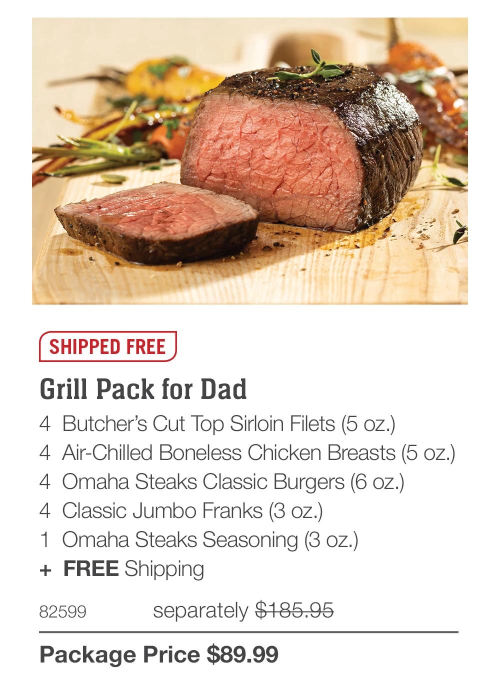 SHIPPED FREE Grill Pack for Dad 4 Butcher's Cut Top Sirloin Filets (5 oz.) 4 Air-Chilled Boneless Chicken Breasts (5 oz.) 4 Omaha Steaks Classic Burgers (6 oz.) 4 Classic Jumbo Franks (3 oz.) 1 Omaha Steaks Seasoning (3 oz.) + FREE Shipping 82599 separately $185.95 Package Price $89.99 