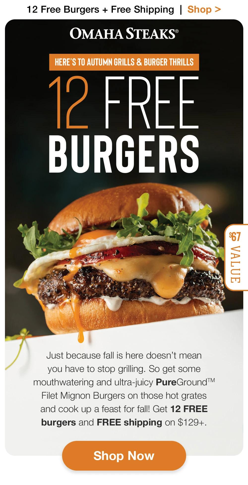 12 Free Burgers + Free Shipping | Shop >  OMAHA STEAKS® | HERE'S TO AUTUMN GRILLS & BURGER THRILLS 12 FREE BURGERS - $67 VALUE | Just because fall is here doesn't mean you have to stop grilling. So get some mouthwatering and ultra-juicy PureGround™ Filet Mignon Burgers on those hot grates and cook up a feast for fall! Get 12 FREE burgers and FREE shipping on $129+. || Shop Now