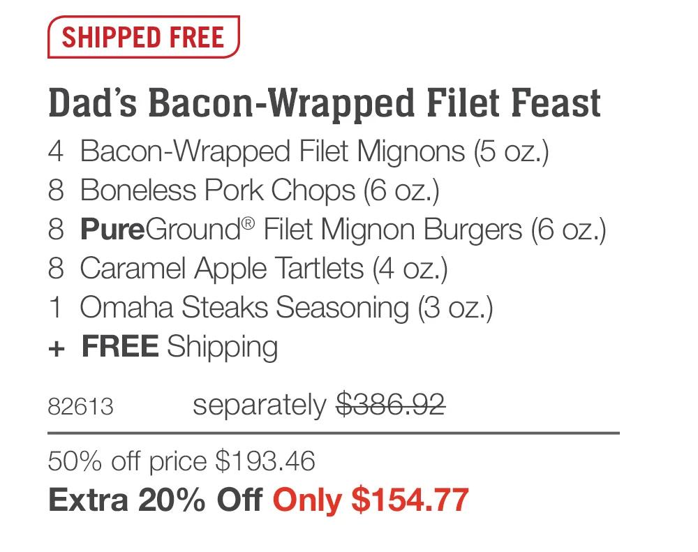 SHIPPED FREE  Dad’s Bacon-Wrapped Filet Feast 4  Bacon-Wrapped Filet Mignons (5 oz.) 8  Boneless Pork Chops (6 oz.) 8  PureGround® Filet Mignon Burgers (6 oz.) 8  Caramel Apple Tartlets (4 oz.) 1  Omaha Steaks Seasoning (3 oz.) +  FREE Shipping 82613	separately $386.92 50% off price $193.46_ Extra 20% Off Only $154.77 