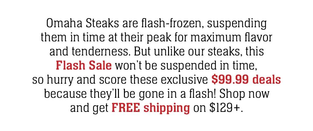 Omaha Steaks are flash-frozen, suspending them in time at their peak for maximum flavor and tenderness. But unlike our steaks, this Flash Sale won't be suspended in time, so hurry and score these exclusive $99 deals because they'll be gone in a flash!