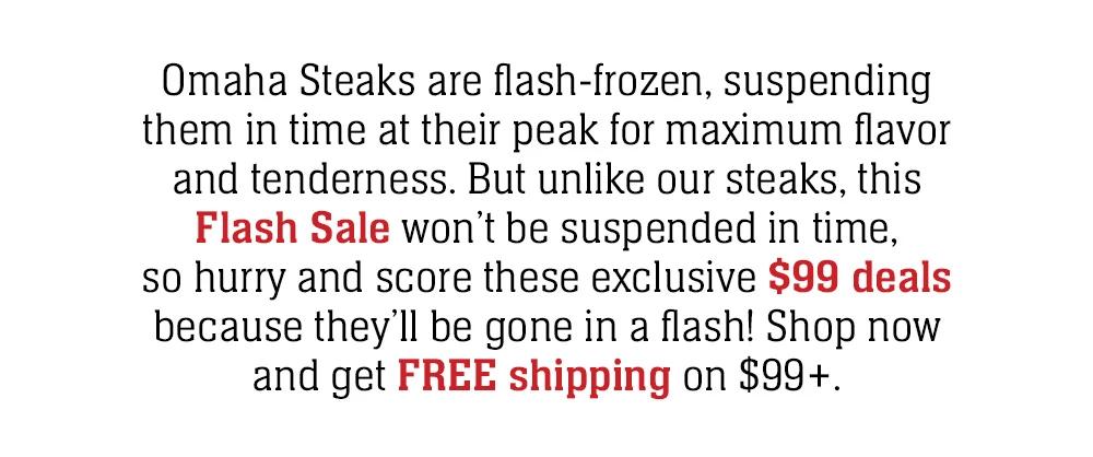 Omaha Steaks are flash-frozen, suspending them in time at their peak for maximum flavor and tenderness. But unlike our steaks, this Flash Sale won't be suspended in time, so hurry and score these exclusive $99 deals because they'll be gone in a flash!