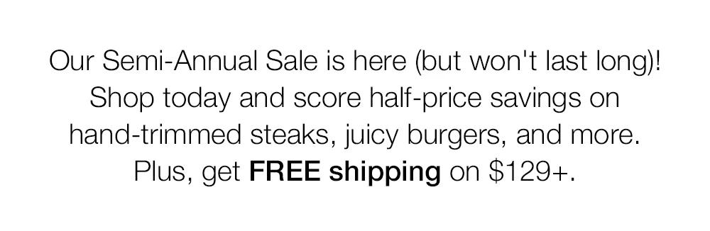 Our Semi-Annual Sale is here (but won't last long)! Shop today and score half-price savings on hand-trimmed steaks, juicy burgers, and more. Plus, get FREE shipping on $129+.