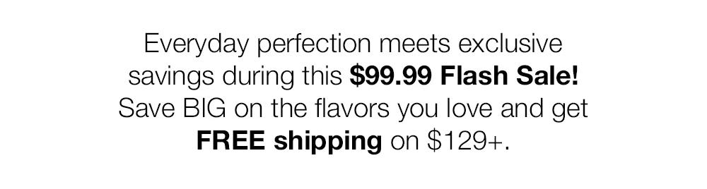 Everyday perfection meets exclusive savings during this $99.99 Flash Sale! Save BIG on the flavors you love and get FREE shipping on $129+. 