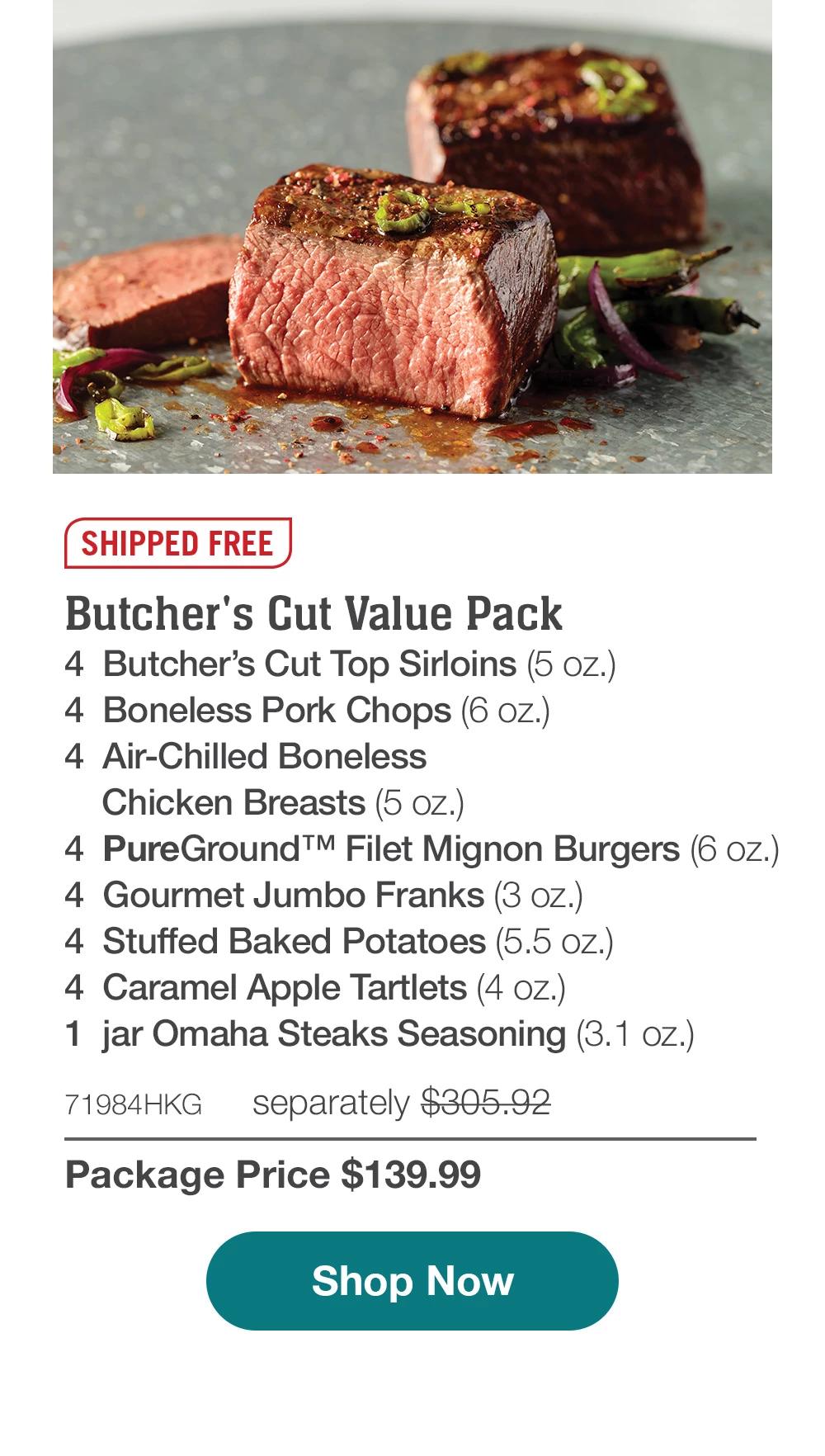 SHIPPED FREE | Butcher's Cut Value Pack - 4 Butcher's Cut Top Sirloins (5 oz.) - 4 Boneless Pork Chops (6 oz.) - 4 Air-Chilled Boneless Chicken Breasts (5 oz.) - 4 Pure Ground™M Filet Mignon Burgers (6 oz.) - 4 Gourmet Jumbo Franks (3 oz.) - 4 Stuffed Baked Potatoes (5.5 oz.) - 4 Caramel Apple Tartlets (4 oZ.) - 1 jar Omaha Steaks Seasoning (3.1 oz.) - 71984HKG separately $305.92 | Package Price $139.99 || Shop Now