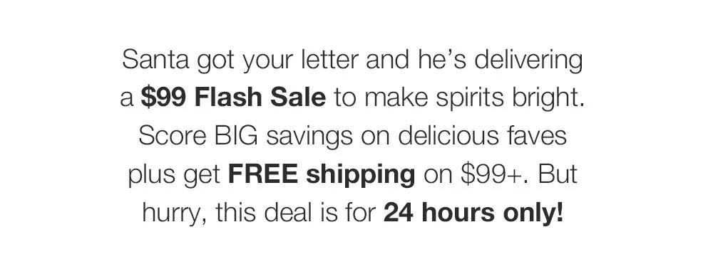 Santa got your letter and he's delivering _a $99 Flash Sale to make spirits bright. Score BIG savings on delicious faves _plus get FREE shipping on $99+. But _hurry, this deal is for 24 hours only!