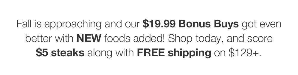 Fall is approaching and our $19.99 Bonus Buys got even better with NEW foods added! Shop today, and score $5 steaks along with FREE shipping on $129+.