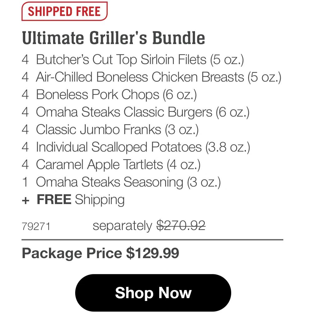 SHIPPED FREE Ultimate Griller's Bundle 4 Butcher's Cut Top Sirloin Filets (5 oz.) 4 Air-Chilled Boneless Chicken Breasts (4 oz.) 4 Boneless Pork Chops (6 oz.) 4 Omaha Steaks Classic Burgers (6 oz.) 4 Classic Jumbo Franks (3 oz.) 4 Individual Scalloped Potatoes (3.8 oz.)| 4 Caramel Apple Tartlets (4 oz.) 1 Omaha Steaks Seasoning (3 oz.) + FREE Shipping 79271 separately $268.92 Package Price $129.99 Shop Now 