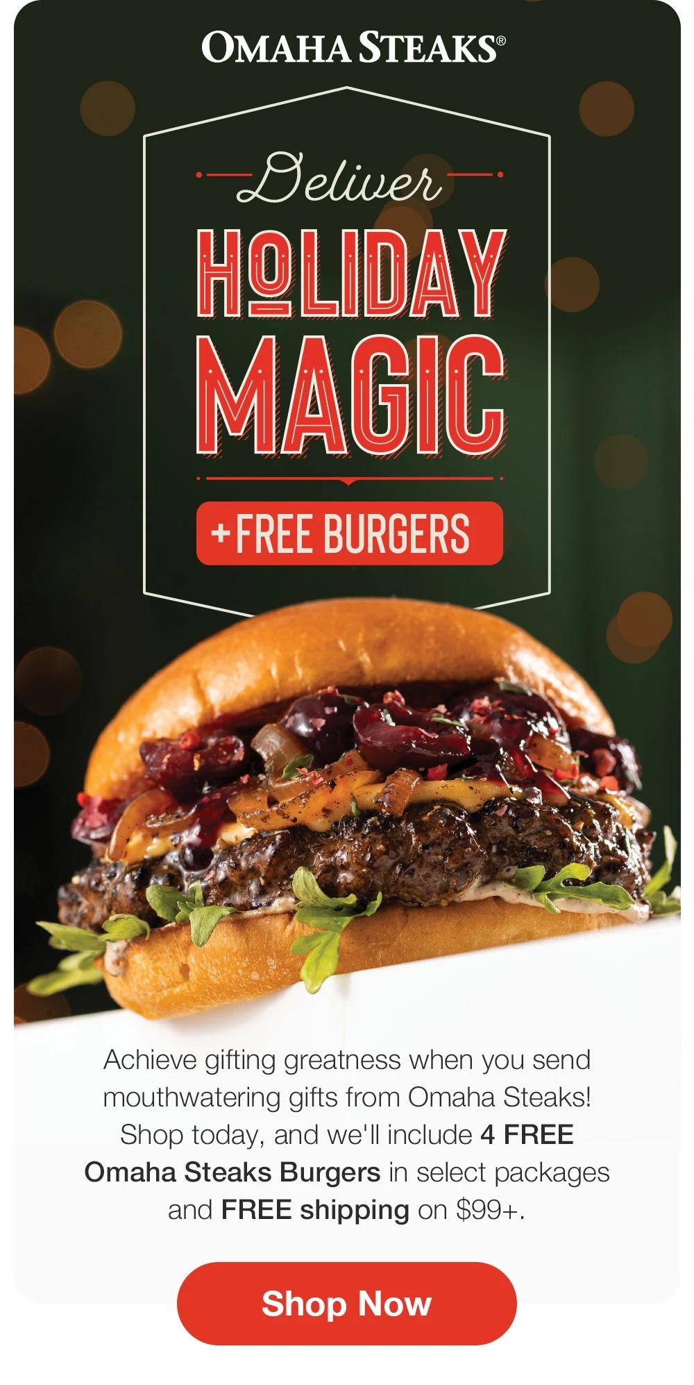 OMAHA STEAKS®  Deliver HOLIDAY MAGIC + FREE BURGERS Achieve gifting greatness when you send mouthwatering gifts from Omaha Steaks! Shop today, and we'll include 4 FREE Omaha Steaks Burgers in select packages and FREE shipping on $99+. Shop Now 