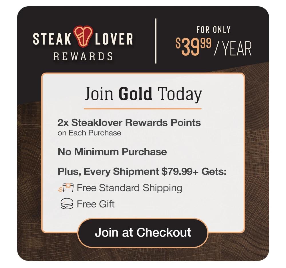 STEAK LOVER REWARDS | FOR ONLY $29.99/YEAR | Limited Time 25% off | Join Gold Today - 2x Steaklover Rewards Points on Each Purchase - No Minimum Purchase - Plus, Every Shipment $79.99+ Gets: ree Standard Shipping and Free Gift || Join at Checkout