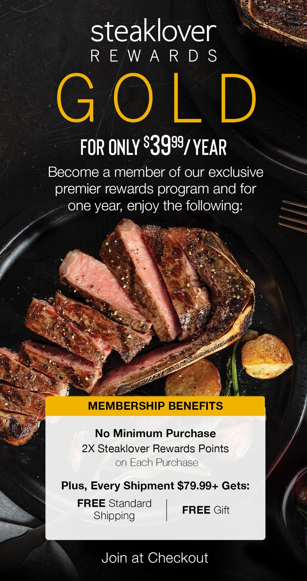 steaklover GOLD REWARDS | Join Steaklover Rewards Gold & Get FREE SHIPPING » ALWAYS « | Become a Steaklover Rewards Gold Member for just $39.99 per year. || Join at Checkout || MEMBERSHIP BENEFITS - No Minimum Purchase - 2X Steaklover Reward Points on Each Purchase | Plus, Every Shipment $79.99+ Gets: FREE Standard Shipping | FREE Gift  steaklover Rl AT R FOR ONLY $39%3 YEAR Become a member of our exclusive premier rewards program and for one year, enjoy the following: No Minimum Purchase 2X Steaklover Rewards Points on Each Purchase Plus, Every Shipment $79.99 Gets: FREE Standard Shipping FREE Gift Join at Checkout 