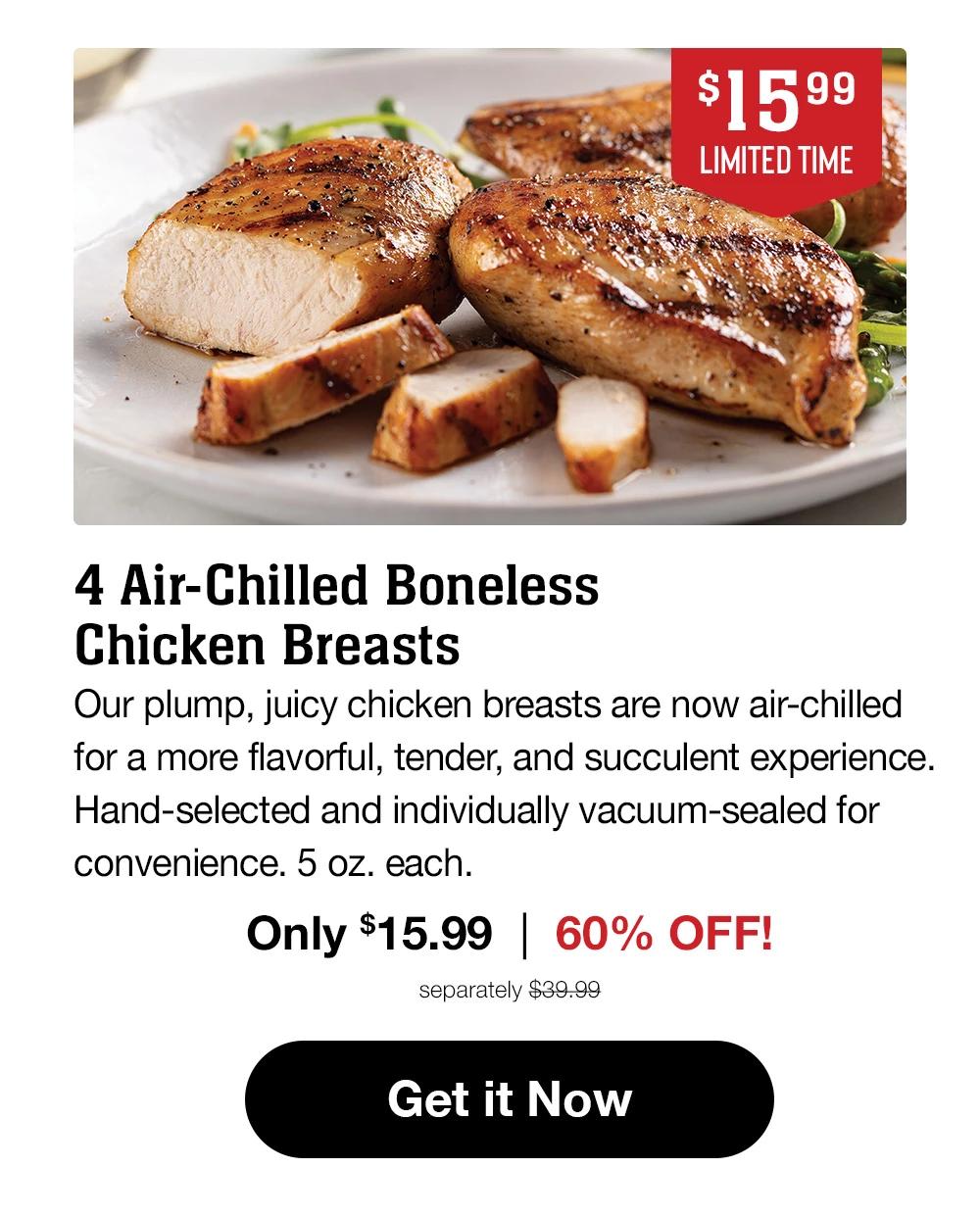 $15.99 LIMITED TIME | NEW 4 Air-Chilled Boneless Chicken Breasts | Our plump, juicy chicken breasts are now air-chilled for a more flavorful, tender, and succulent experience. Hand-selected and individually vacuum-sealed for convenience. 5 oz. each. | Only $15.99 | 54% OFF! | separately $39.99 || Get it Now