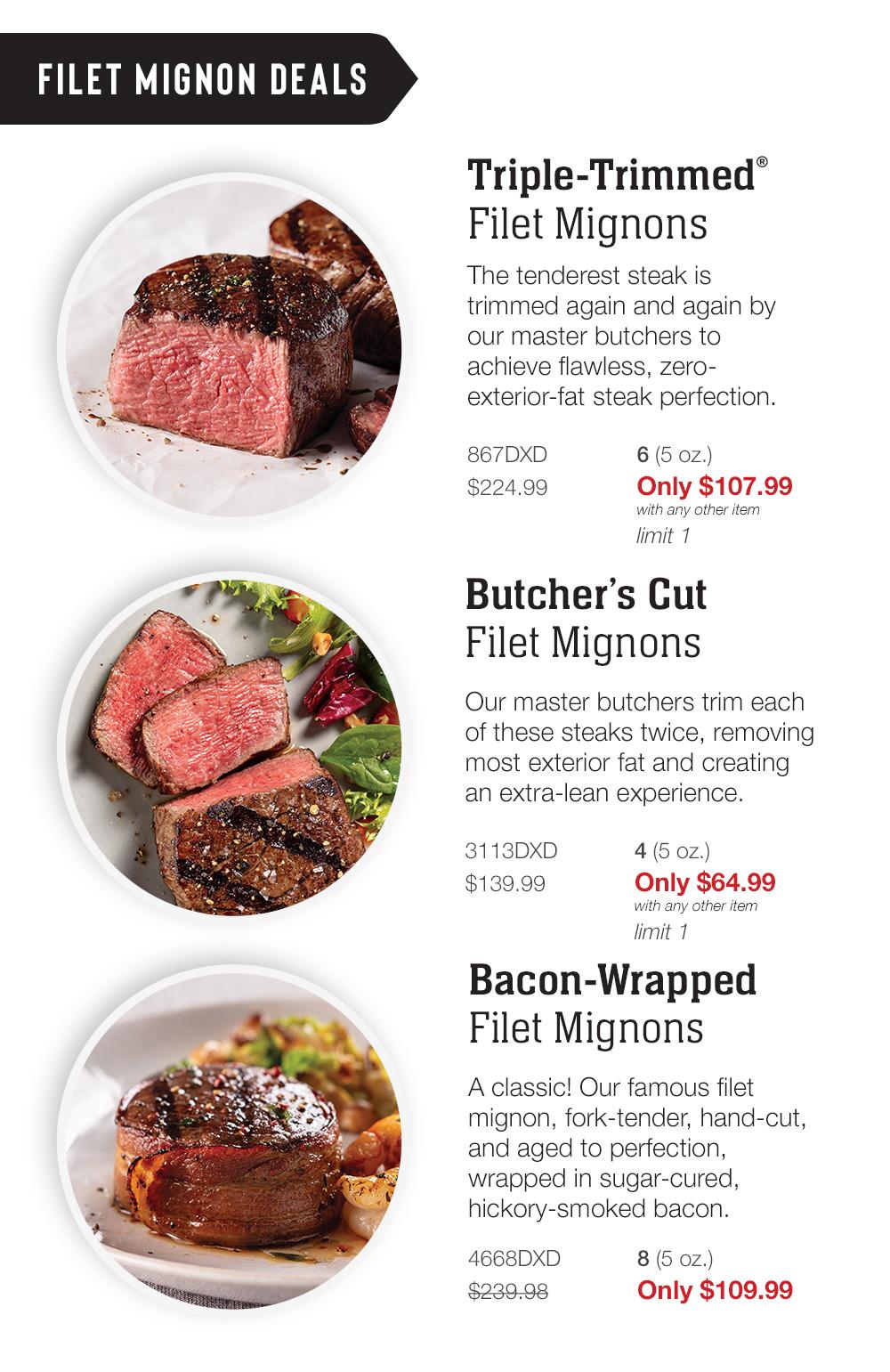 FILET MIGNON Deals | Triple-Trimmed® Filet Mignons - The tenderest steak is trimmed again and again by our master butchers to achieve flawless, zero-exterior-fat steak perfection. - 867DXD 6 (5 oz.) $224.99    Only $107.99 with any other item limit 1 | Butcher's Cut Filet Mignons - Our master butchers trim each of these steaks twice, removing most exterior fat and creating an extra-lean experience. - 3113DXD 4 (5 oz.) $139.99   Only $67.99   with any other item limit 1 | Bacon-Wrapped Filet Mignons - A classic! Our famous filet mignon, fork-tender, hand-cut, and aged to perfection, wrapped in sugar-cured, hickory-smoked bacon. - 4668DXD 8 (5 oz.) $239.98  Only $109.99