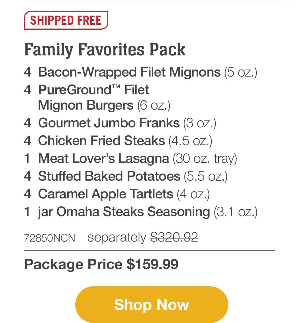 SHIPPED FREE | Family Favorites Pack - 4 Bacon-Wrapped Filet Mignons (5 oz.) - 4 PureGround™ Filet Mignon Burgers (6 oz.) - 4 Gourmet Jumbo Franks (3 oz.) - 4 Chicken Fried Steaks (4.5 oz.) - 1 Meat Lover's Lasagna (30 oz. tray) - 4 Stuffed Baked Potatoes (5.5 oz.) - 4 Caramel Apple Tartlets (4 OZ.) - 1 jar Omaha Steaks Seasoning (3.1 oz.) - 72850NCN separately $320.92 | Package Price $159.99 || Shop Now