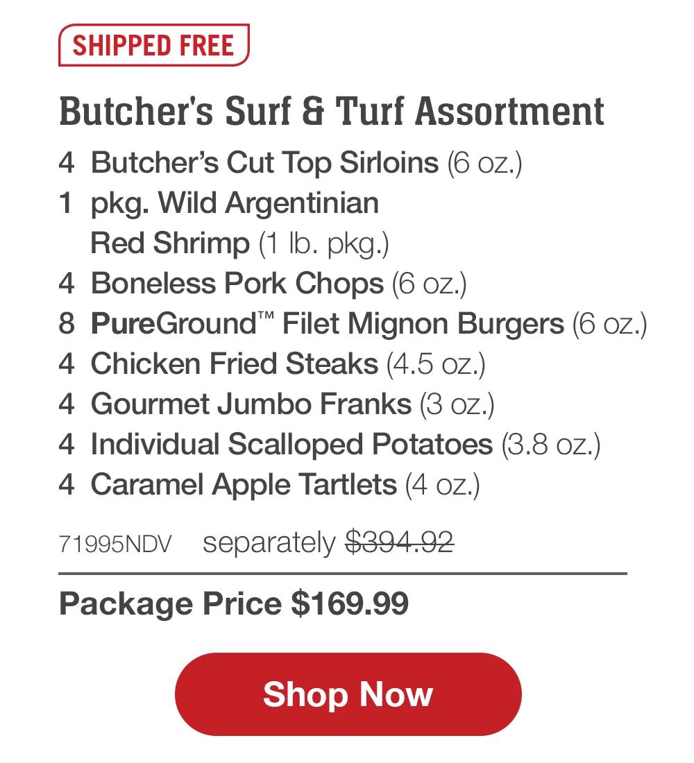 SHIPPED FREE | Butcher's Surf & Turf Assortment - 4 Butcher's Cut Top Sirloins (6 oz.) - 1 pkg. Wild Argentinian Red Shrimp (1 lb. pkg.) - 4 Boneless Pork Chops (6 oz.) - 8 PureGround™ Filet Mignon Burgers (6 oz.) - 4 Chicken Fried Steaks (4.5 oz.) - 4 Gourmet Jumbo Franks (3 oz.) - 4 Individual Scalloped Potatoes (3.8 oz.) - 4 Caramel Apple Tartlets (4 oz.) - 71995NDV separately $394.92 | Package Price $169.99 || Shop Now