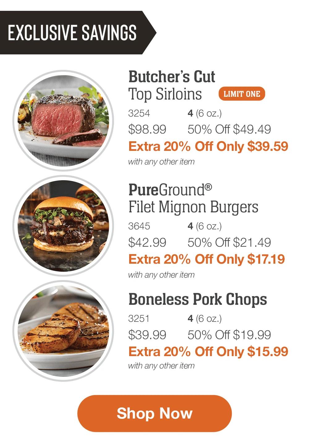 EXCLUSIVE SAVINGS

Butcher’s Cut
Top Sirloins _
3254	4 (6 oz.)
$98.99	50% Off $49.49_
Extra 20% Off Only $39.59
with any other item

_PureGround®
Filet Mignon Burgers_
3645	4 (6 oz.)
$42.99	50% Off $21.49_
Extra 20% Off Only $17.19
with any other item

Boneless Pork Chops_
3251	4 (6 oz.)
$39.99	50% Off $19.99_
Extra 20% Off Only $15.99
with any other item

SHOP NOW
