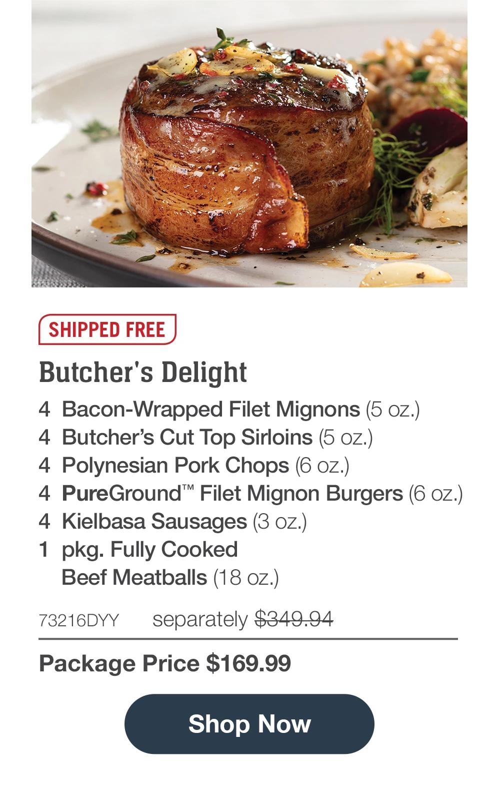 SHIPPED FREE | Butcher's Delight - 4 Butcher's Cut Filet Mignons (5 oz.) - 4 Butcher's Cut Top Sirloins (5 oz.) - 4 Polynesian Pork Chops (6 oz.) - 4 PureGround™' Filet Mignon Burgers (6 oz.) - 4 Kielbasa Sausages (3 oZ.) - 1 pkg. Fully Cooked Beef Meatballs (18 oz.) - 73216DYY separately $349.94 | Package Price $169.99 || Shop Now