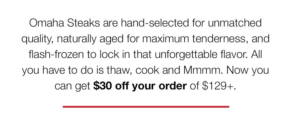 Omaha Steaks are hand-selected for unmatched quality, naturally aged for maximum tenderness, and flash-frozen to lock in that unforgettable flavor. All you have to do is thaw, cook and Mmmm. Now you can get $30 off your order of $129+.