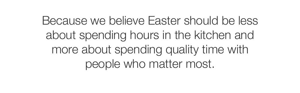 Because we believe Easter should be less about spending hours in the kitchen and more about spending quality time with people who matter most.
