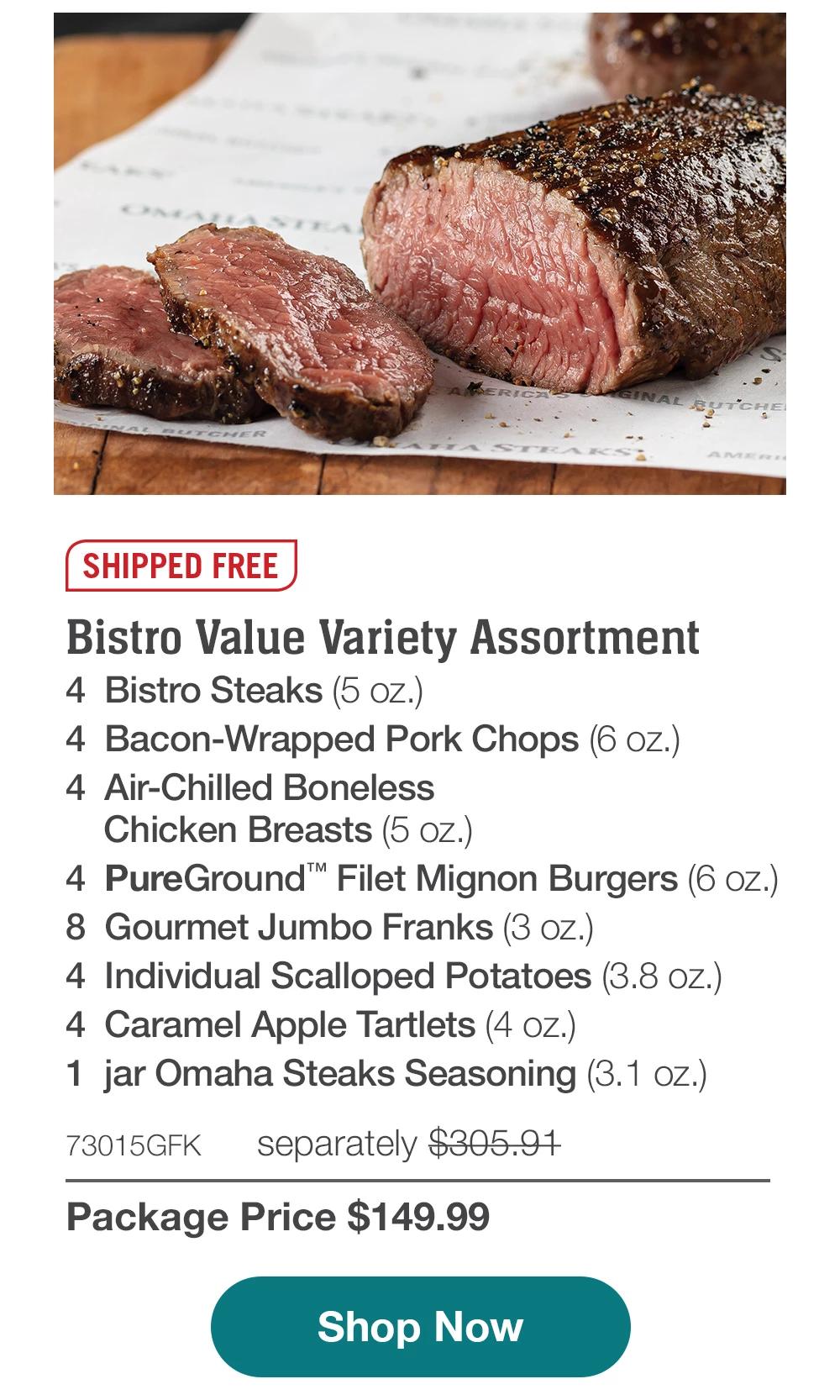 SHIPPED FREE | Bistro Value Variety Assortment - 4 Bistro Steaks (5 oz.) - 4 Bacon-Wrapped Pork Chops (6 oz.) - 4 Air-Chilled Boneless Chicken Breasts (5 oz.) - 4 PureGround™ Filet Mignon Burgers (6 oz.) - 8 Gourmet Jumbo Franks (3 oz.) - 4 Individual Scalloped Potatoes (3.8 OZ.) - 4 Caramel Apple Tartlets (4 oz.) - 1 jar Omaha Steaks Seasoning (3.1 oz.) - 73015GFK separately $305.91 | Package Price $149.99 || Shop Now