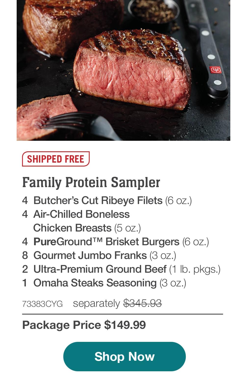 SHIPPED FREE | Family Protein Sampler - 4  Butcher's Cut Ribeyes (6 oz.) - 4  Air-Chilled Boneless Chicken Breasts (5 oz.) - 4  PureGround™ Brisket Burgers (6 oz.) - 8  Gourmet Jumbo Franks (3 oz.) - 2  Ultra-Premium Ground Beef (1 lb. pkgs.) - 1  Omaha Steaks Seasoning (3 oz.) - 73383CYG separately $345.93 | Package Price $149.99 || Shop Now