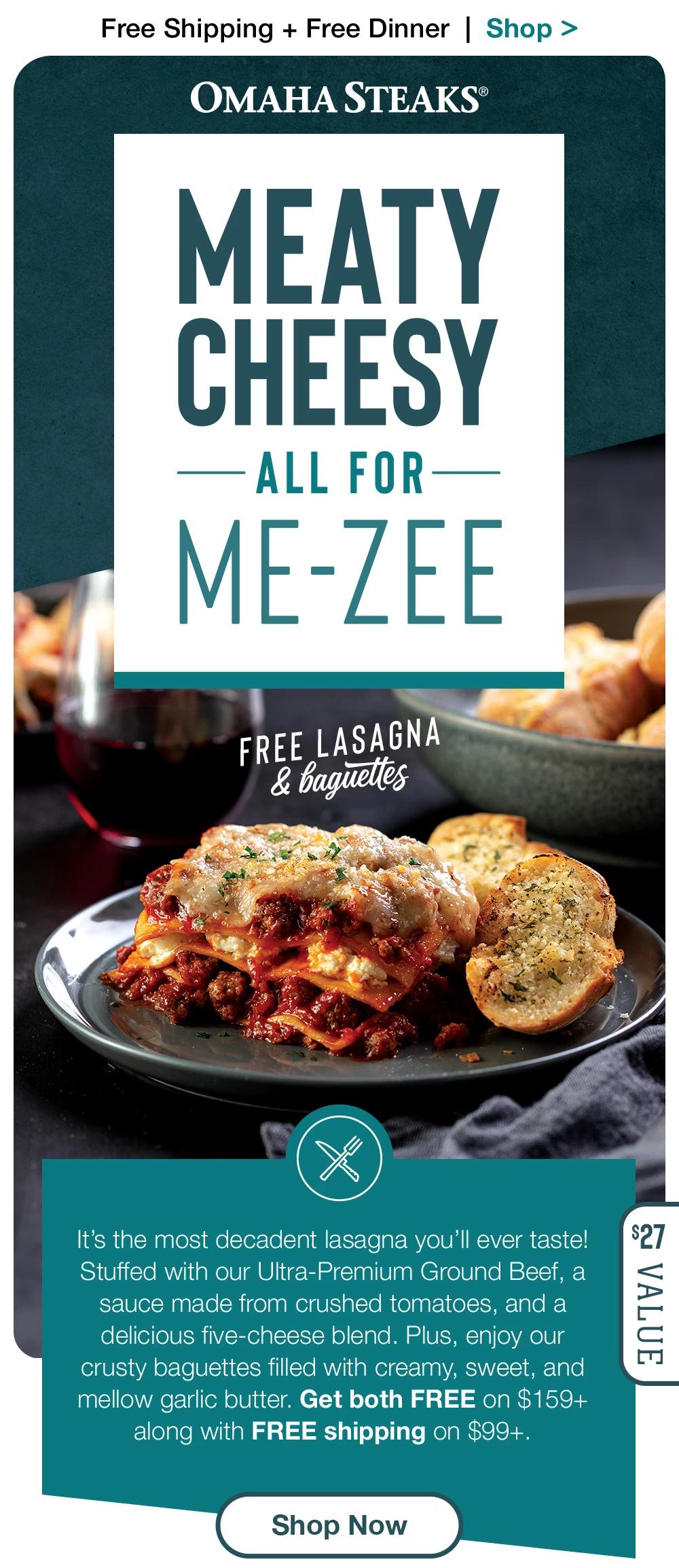 Free Shipping + Free Dinner | Shop >  OMAHA STEAKS® | MEATY CHEESY — ALL FOR ME-ZEE FREE LASAGNA & Baguettes | It's the most decadent lasagna you'll ever taste! Stuffed with our Ultra-Premium Ground Beef, a sauce made from crushed tomatoes, and a delicious five-cheese blend. Plus, enjoy our crusty baguettes filled with creamy, sweet, and mellow garlic butter. Get both FREE on $159+ along with FREE shipping on $99+. $27 Value || Shop Now