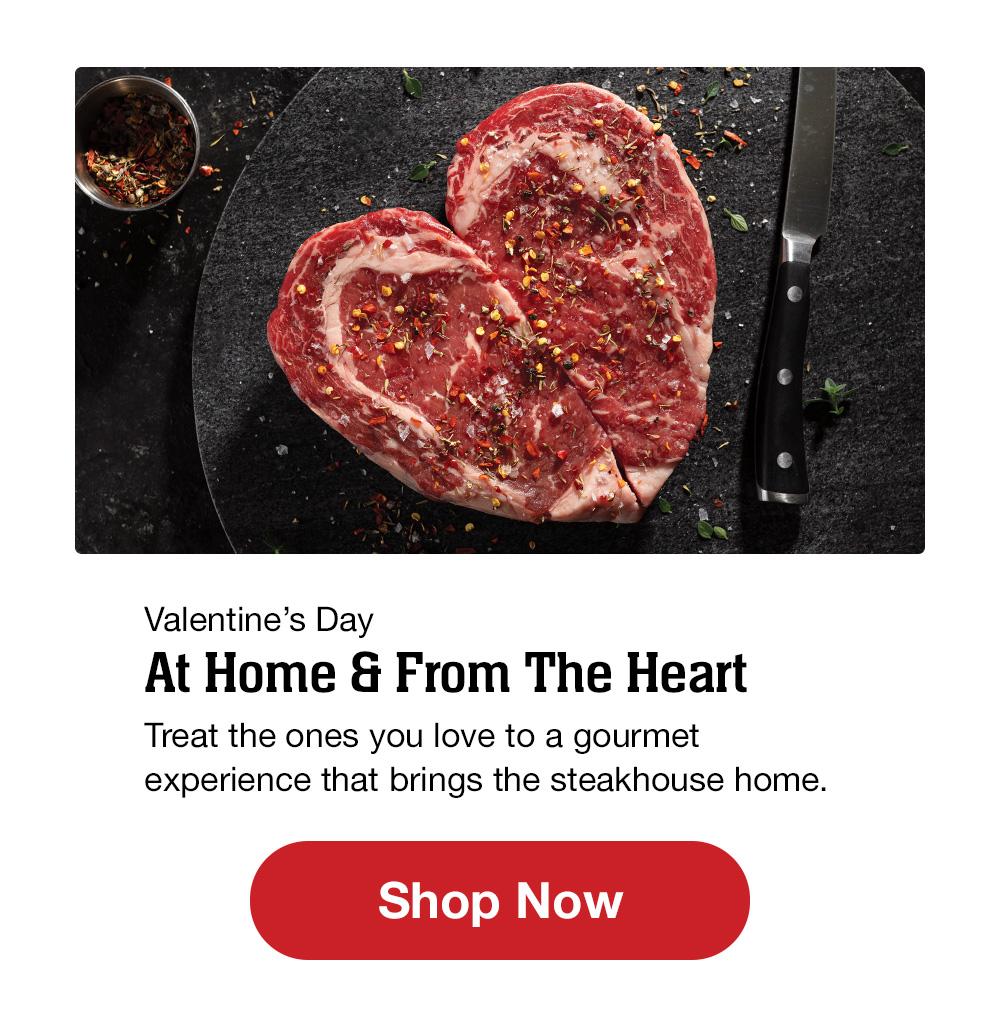 Valentine's Day | At Home & From The Heart | Treat the ones you love to a gourmet experience that brings the steakhouse home. || Shop Now  Valentines Day At Home From The Heart Treat the ones you love to a gourmet experience that brings the steakhouse home. 