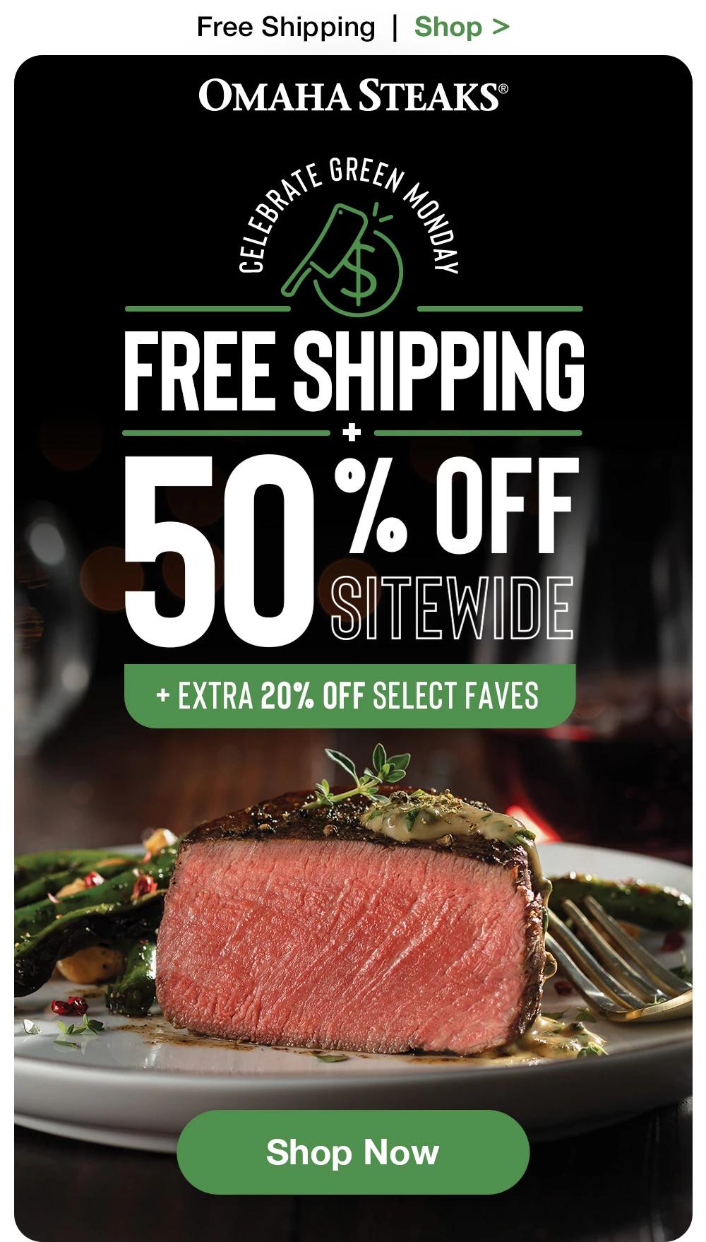 Free Shipping  |  Shop >   OMAHA STEAKS® | CELEBRATE GREEN MONDAY FREE SHIPPING + 50% OFF SITEWIDE + EXTRA 20% OFF SELECT FAVES || SHOP NOW