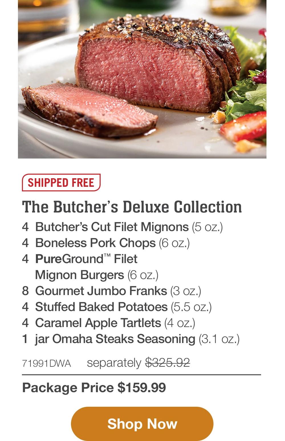 SHIPPED FREE | The Butcher's Deluxe Collection - 4 Butcher's Cut Filet Mignons (5 oz.) - 4 Boneless Pork Chops (6 oz.) - 4 PureGround™ Filet Mignon Burgers (6 oz.) - 8 Gourmet Jumbo Franks (3 oz.) - 4 Stuffed Baked Potatoes (5.5 oz.) - 4 Caramel Apple Tartlets (4 oz.) - 1 jar Omaha Steaks Seasoning (3.1 oz.) - 71991DWA separately $325.92 | Package Price $159.99 || Shop Now